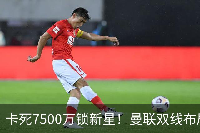 卡死7500万锁新星！曼联双线布局，球场改建暗藏致命变数